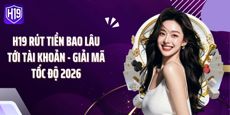 H19 Rút Tiền Bao Lâu Tới Tài Khoản - Giải Mã Tốc Độ 2026